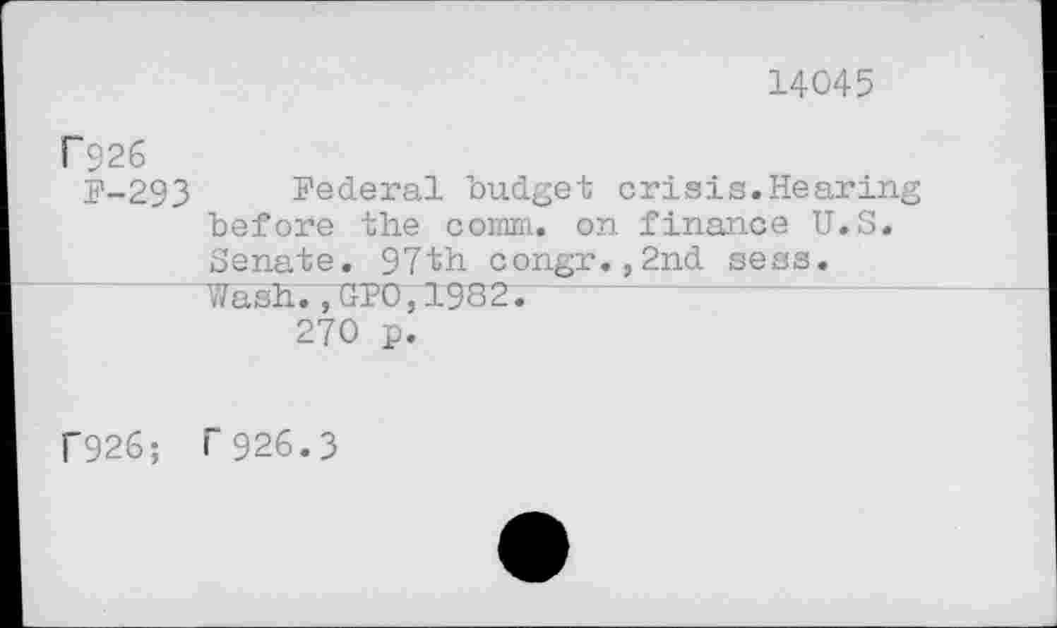 ﻿14045
P926
F-293 Federal budget crisis.Hearing before the comm, on finance U.S. Senate. 97th congr.,2nd sess. Wash.,GPO,1982.
270 p.
f926; F926.3